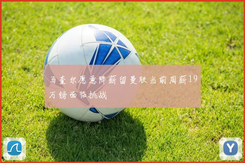 马奎尔愿意降薪留曼联当前周薪19万镑面临挑战