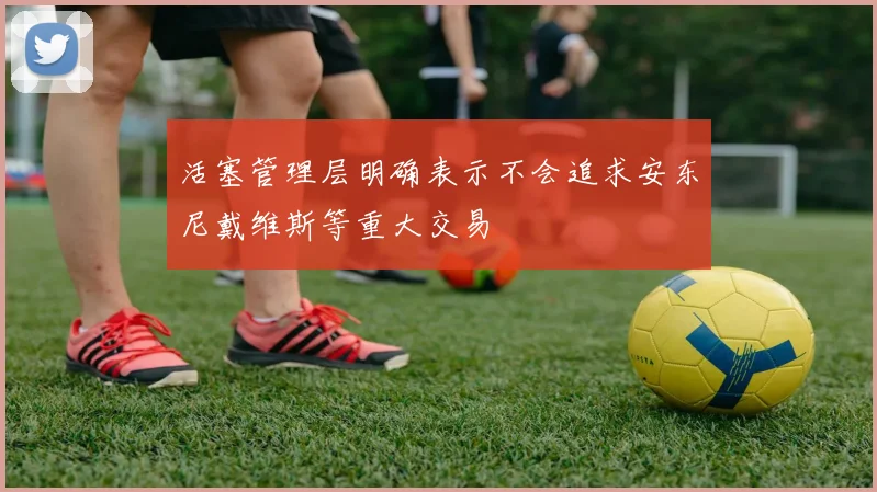 活塞管理层明确表示不会追求安东尼戴维斯等重大交易