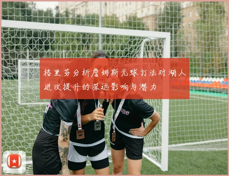 格里芬分析詹姆斯无球打法对湖人进攻提升的深远影响与潜力