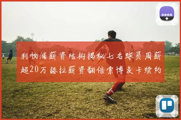 利物浦薪资结构揭秘七名球员周薪超20万赫拉薪资翻倍索博麦卡续约待定