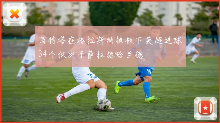 马特塔在格拉斯纳执教下英超进球34个仅次于萨拉赫哈兰德