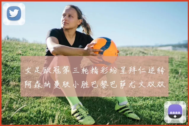 女足欧冠第三轮精彩纷呈拜仁逆转阿森纳曼联小胜巴黎巴萨尤文双双获胜