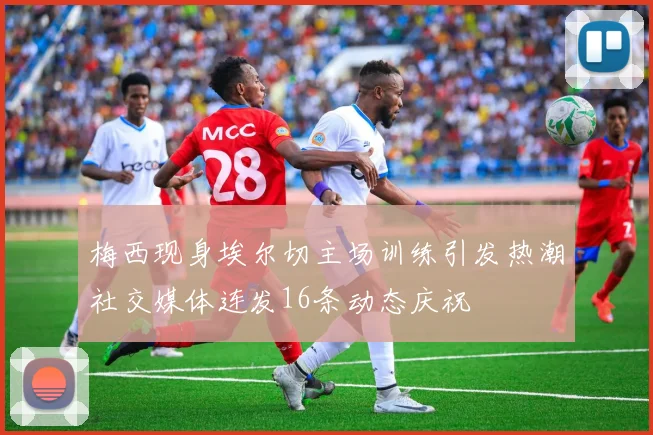 梅西现身埃尔切主场训练引发热潮社交媒体连发16条动态庆祝