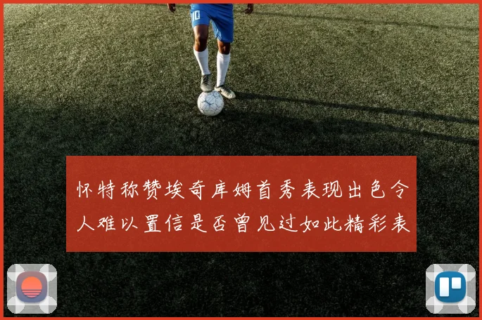 怀特称赞埃奇库姆首秀表现出色令人难以置信是否曾见过如此精彩表现