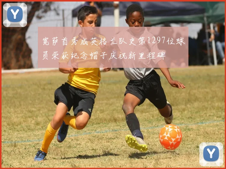宽萨首秀成英格兰队史第1297位球员荣获纪念帽子庆祝新里程碑