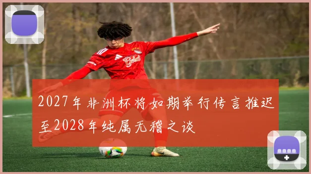 2027年非洲杯将如期举行传言推迟至2028年纯属无稽之谈