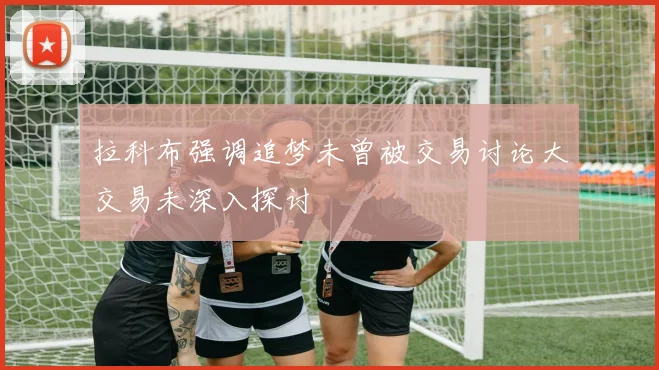 拉科布强调追梦未曾被交易讨论大交易未深入探讨