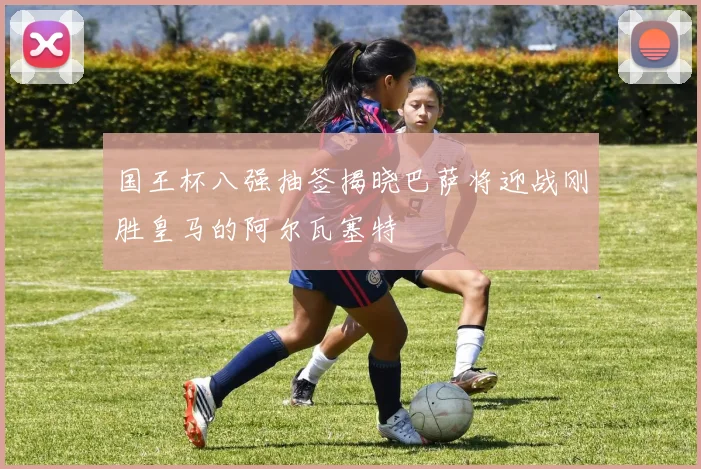 国王杯八强抽签揭晓巴萨将迎战刚胜皇马的阿尔瓦塞特