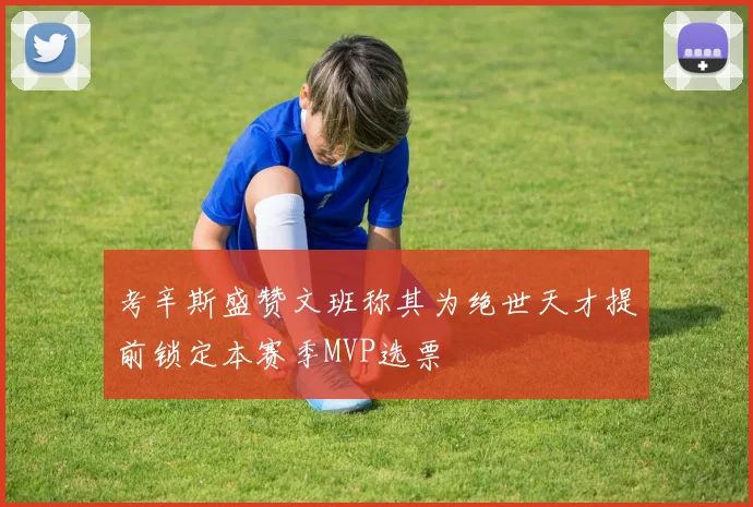 考辛斯盛赞文班称其为绝世天才提前锁定本赛季MVP选票