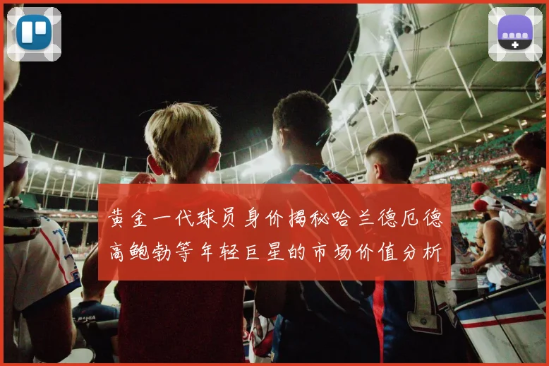 黄金一代球员身价揭秘哈兰德厄德高鲍勃等年轻巨星的市场价值分析