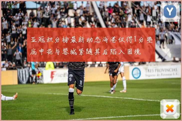 亚冠积分榜最新动态海港仅得1分垫底申花与蓉城紧随其后陷入困境