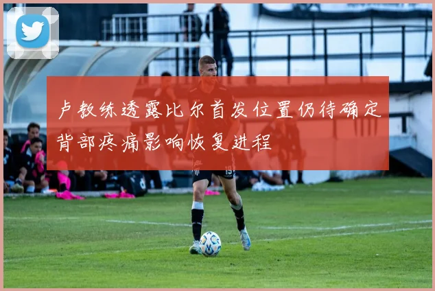 卢教练透露比尔首发位置仍待确定背部疼痛影响恢复进程