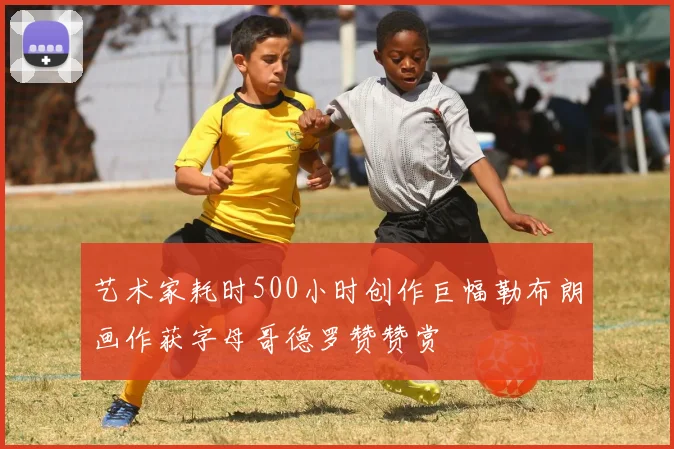 艺术家耗时500小时创作巨幅勒布朗画作获字母哥德罗赞赞赏