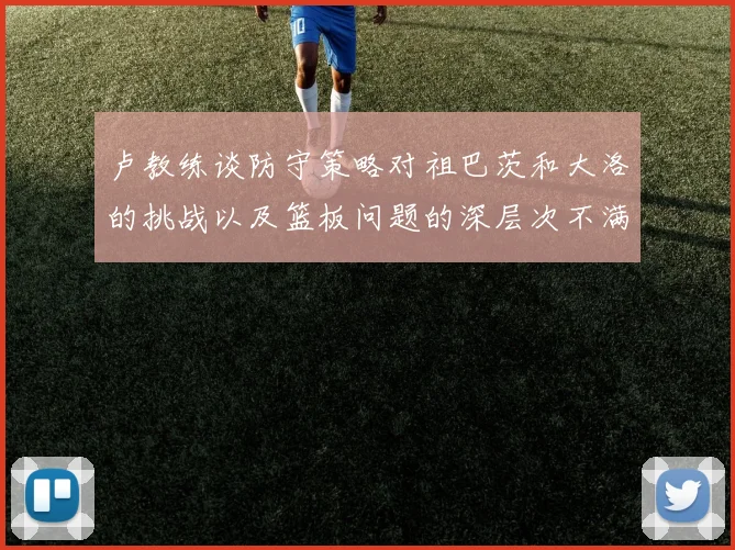 卢教练谈防守策略对祖巴茨和大洛的挑战以及篮板问题的深层次不满