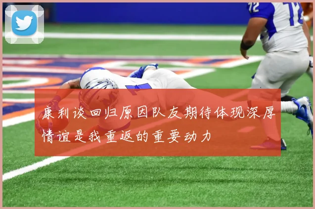 康利谈回归原因队友期待体现深厚情谊是我重返的重要动力