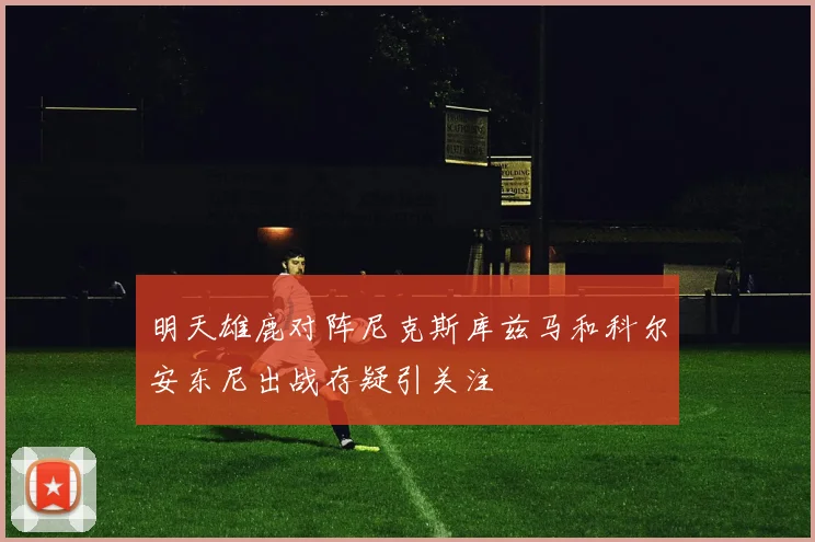 明天雄鹿对阵尼克斯库兹马和科尔安东尼出战存疑引关注