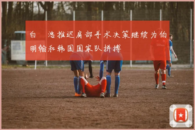 白昇浩推迟肩部手术决策继续为伯明翰和韩国国家队拼搏