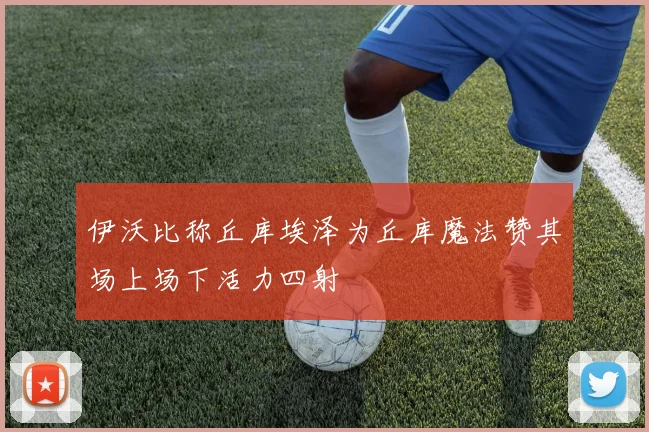 伊沃比称丘库埃泽为丘库魔法赞其场上场下活力四射