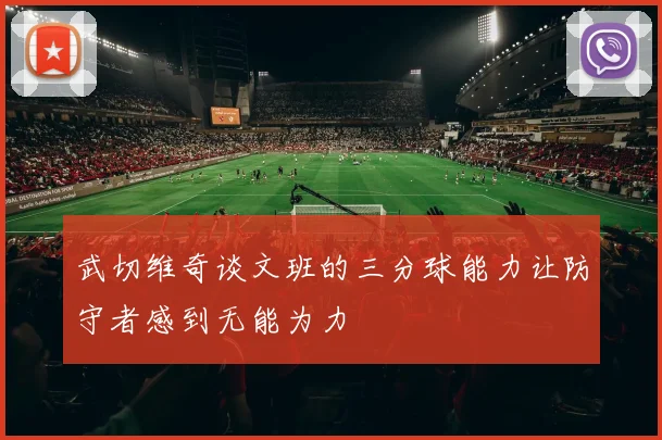 武切维奇谈文班的三分球能力让防守者感到无能为力