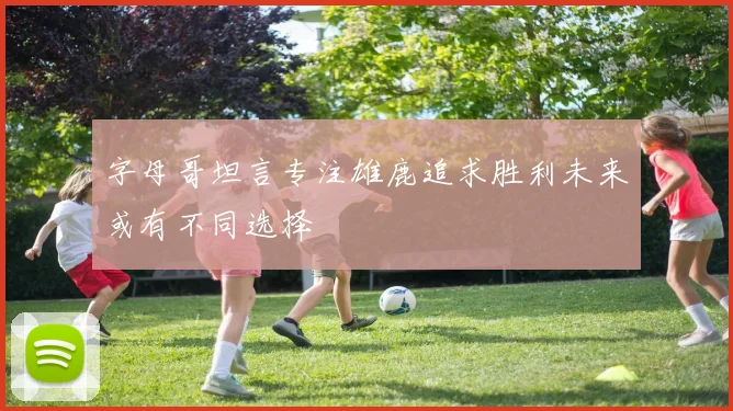 字母哥坦言专注雄鹿追求胜利未来或有不同选择