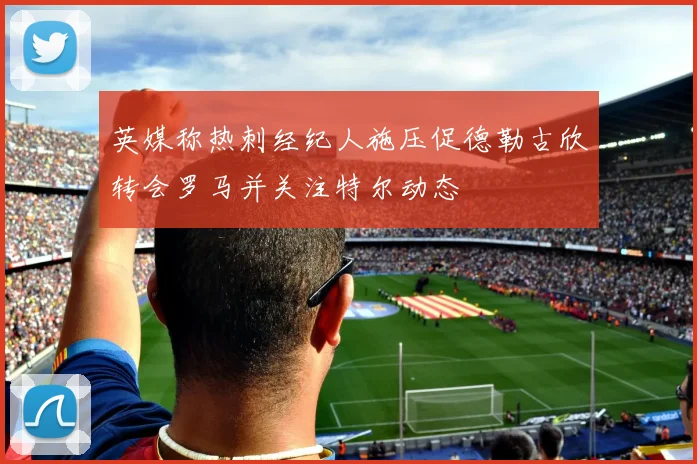 英媒称热刺经纪人施压促德勒古欣转会罗马并关注特尔动态