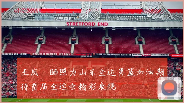 王岚嵚晒照为山东全运男篮加油期待首届全运会精彩表现