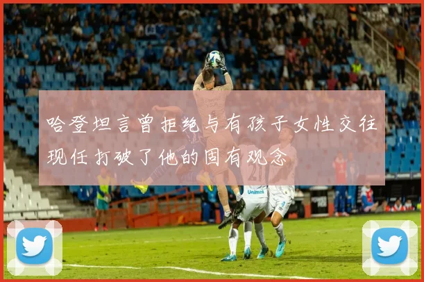 哈登坦言曾拒绝与有孩子女性交往现任打破了他的固有观念
