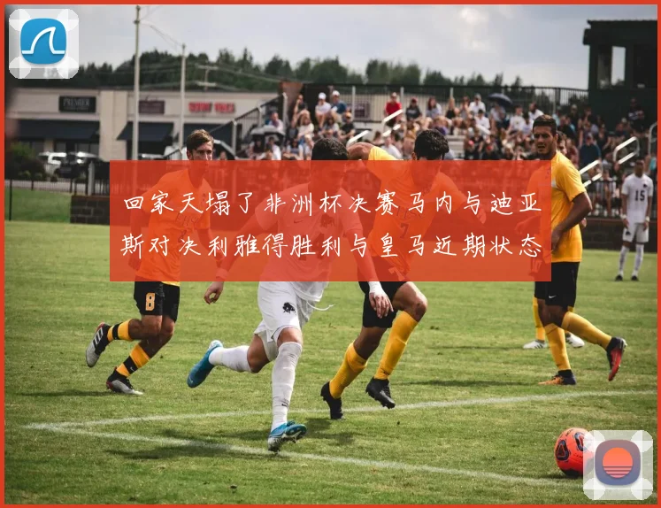 回家天塌了非洲杯决赛马内与迪亚斯对决利雅得胜利与皇马近期状态堪忧