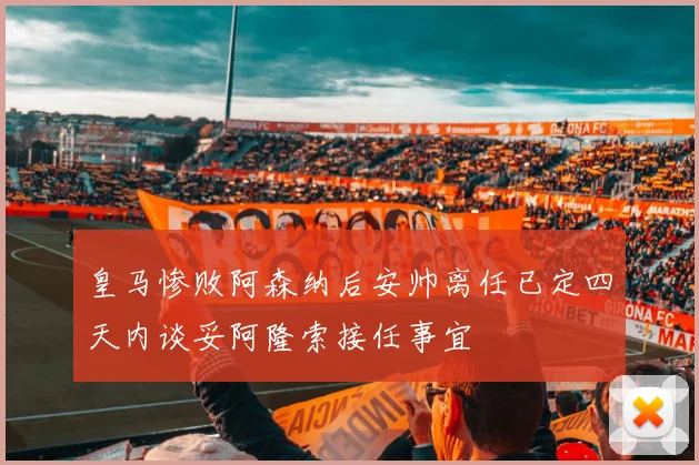 皇马惨败阿森纳后安帅离任已定四天内谈妥阿隆索接任事宜
