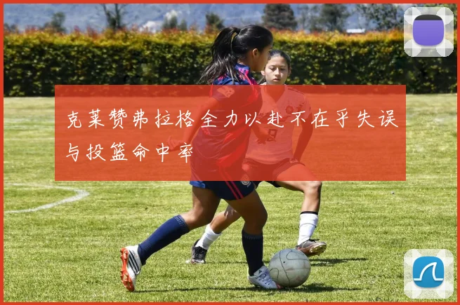 克莱赞弗拉格全力以赴不在乎失误与投篮命中率