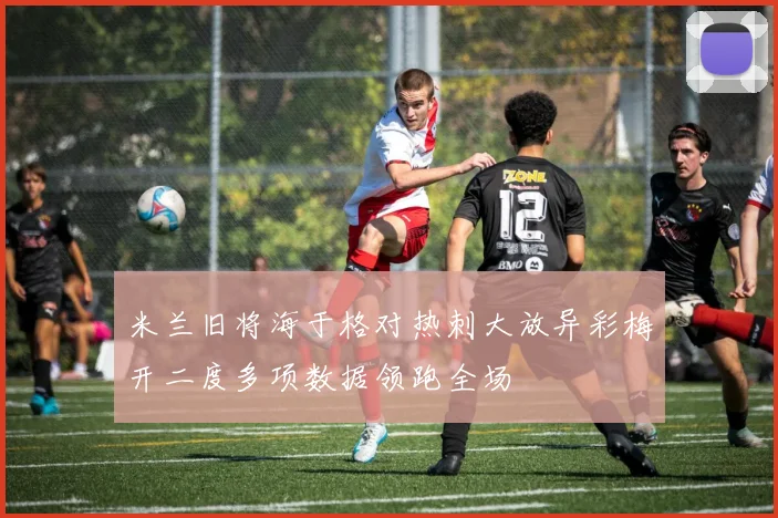 米兰旧将海于格对热刺大放异彩梅开二度多项数据领跑全场