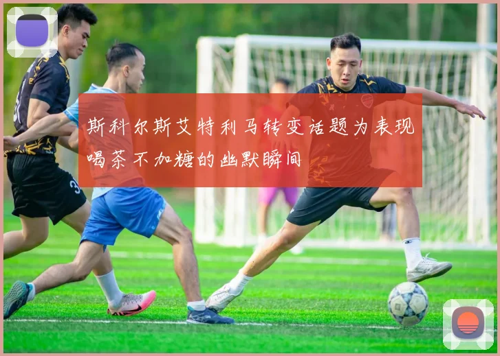 斯科尔斯艾特利马转变话题为表现喝茶不加糖的幽默瞬间
