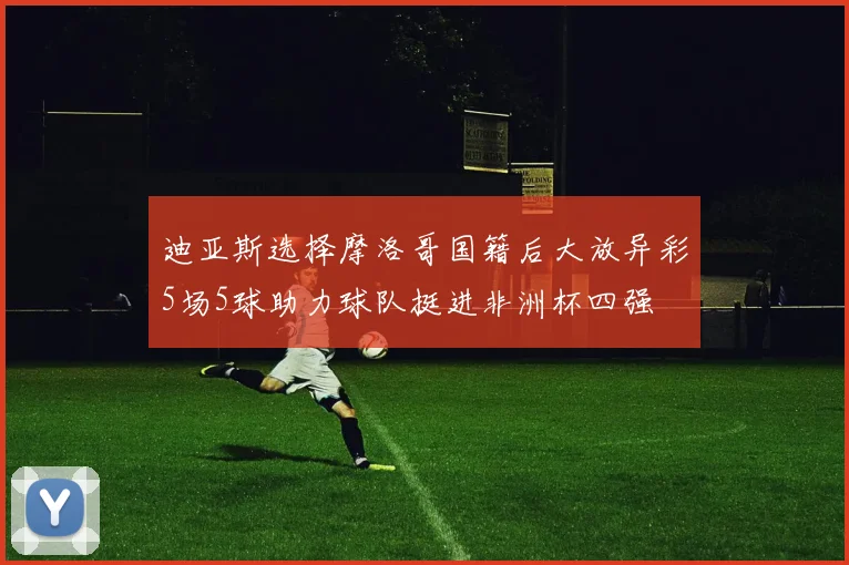 迪亚斯选择摩洛哥国籍后大放异彩5场5球助力球队挺进非洲杯四强